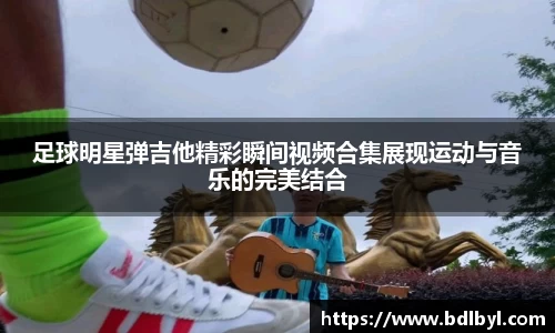 足球明星弹吉他精彩瞬间视频合集展现运动与音乐的完美结合